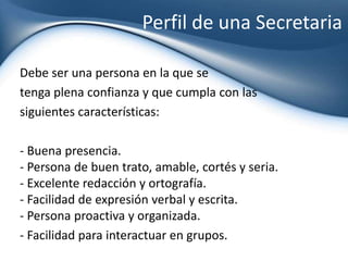 Perfil de una Secretaria Debe ser una persona en la que se  tenga plena confianza y que cumpla con las  siguientes características: - Buena presencia.- Persona de buen trato, amable, cortés y seria.- Excelente redacción y ortografía.- Facilidad de expresión verbal y escrita.- Persona proactiva y organizada. - Facilidad para interactuar en grupos. 