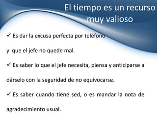 Hacer valer la autoridad de su JefeY de esta manera, la mente del jefe pueda descansar y ocuparse de cosas nuevas,con la confianza que su secretaria da un seguimiento y el pressing perfecto para que se ejecuten los temas tratados y acordados.