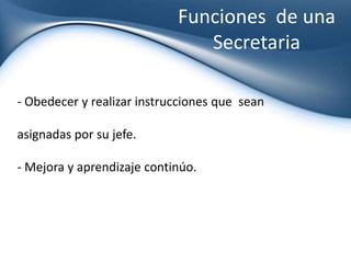 Hacer y recibir llamadas telefónicas para tener informado a los jefes de los compromisos y demás asuntos.Funciones  de una Secretaria Recibir e informar asuntos que tengan que ver con el departamento correspondiente, para que todos estén informados y desarrollar bien el trabajo asignado.Evitar hacer comentarios innecesarios sobre cualquier funcionario o departamentos dentro de la empresa. Funciones  de una Secretaria Obedecer y realizar instrucciones que  seanasignadas por su jefe.Mejora y aprendizaje continúo.Secretaria = Confianza Una buena secretaria debe ser acreedorade la máxima  confianza.  Su formación, solidez, discreción carácter, personalidad... es clave para que exista una relación de confianza absoluta y sea copartícipe de las fortalezas y debilidades de la empresa. Secretaria = Confianza Su compromiso, fidelidad e identificación con la empresa y las personas que la dirigen debe ser total.  Si se consigue la empatía y confianza total entre el jefe y secretaria, se está dando un paso de gigantes en multitud de facetas.El tiempo es un recurso muy valiosoPara un alto directivo (a) el tiempo es su recurso más escaso y valioso. Poder atender el máximo de temas posibles y hacerlo sin estrés y en "buena forma" es fundamental el apoyo de una secretaria intuitiva e inteligente. El tiempo es un recurso muy valioso Hacer ganar tiempo a un alto directivo es un arte y requiere una atención permanentey total.  Es preparar a tiempo toda la documentación para una reunión. 