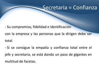  Es saber cuando tiene sed, o es mandar la nota de agradecimiento usual.El tiempo es un recurso muy valioso Es vivir el día intentando cuidar cada minuto del jefe. Es ayudarle a cumplir la agenda sin estrés y manejando los imprevistos.La secretaria como gestoraUna secretaria de alta dirección cada vez que toma el teléfono tiene que transmitir la importancia de la empresa y de su máximo representante, con tal maestría que se convierta en un factor de imagen, invaluable para la empresa. 