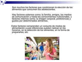 Son muchos los factores que condicionan la elección de los alimentos que consumen los adolescentes. Hay factores externos como; la familia, amigos, los medios de comunicación y hasta los conocimientos nutricionales, y factores internos como; la imagen corporal, preferencias y gustos por determinados alimentos.  Estos factores comprenden un conjunto de modos de alimentación cuyas diferencias pueden radicar en los horarios, en la selección de los alimentos, en la forma de prepararlos, etc. 