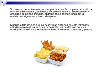 El consumo de tentempiés, es una práctica que forma parte del estilo de vida del adolescente y constituye un camino hacia su socialización, el consumo de estos alimentos, aparece como consecuencia de la omisión de algunas comidas principales. Muchos adolescentes que no desayunan obtienen de esta forma las calorías necesarias a partir de tentempiés, los cuales son de poca calidad en vitaminas y minerales y ricos en calorías, azúcares y grasas. 