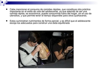 Cabe mencionar el consumo de comidas rápidas, que constituye otra práctica importante en el estilo de vida del adolescente, ya que además de ser una comida rápida, es económica, puede consumirse fuera del hogar, sin el uso de utensilios, y que permite tener el tiempo disponible para otros quehaceres.  Estos suministran nutrimentos de forma parcial, y es difícil que el adolescente escoja los adecuados para construir una dieta equilibrada  