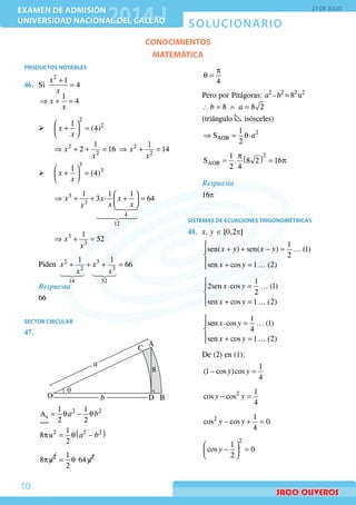 SOLUCIONARIO
EXAMEN DE ADMISIÓN
UNIVERSIDAD NACIONAL DEL CALLAO
EXAMEN DE ADMISIÓN
UNIVERSIDAD NACIONAL DEL CALLAO
27 DE JULIO
10
CONOCIMIENTOS
MATEMÁTICA
PRODUCTOS NOTABLES
46.	Si
+
=
2
1
4
x
x
	
⇒ + =
1
4x
x
¾¾ 	
 
+ = 
 
2
21
(4)x
x
⇒ + + = ⇒ + =2 2
2 2
1 1
2 16 14x x
x x
¾¾
 
+ = 
 
3
31
(4)x
x
 
⇒ + + + = 
 

3
3
4
12
1 1 1.3 64x x x
x xx
⇒ + =3
3
1
52x
x
	Piden + + + =
 
2 3
2 3
14 52
1 1
66x x
x x
Respuesta
66
SECTOR CIRCULAR
47.	
	
q
A
B
C
Db
a
O
8
	
	

= θ − θ2 2
s
1 1
A
2 2
a b
	
( )p = θ −2 2 21
8 u
2
a b
	
p = θ2 21 .8 u 64 u
2
	
p
θ =
4
	 Pero por Pitágoras: a2 
– b2
=82
 u2
	 ∴ = ∧ =8 8 2b a
	 (triángulo isósceles)
	
⇒ = θ 2
AOB
1 .S
2
a
	
( )p
= = p
2
AOB
1
S . 8 2 16
2 4 	
Respuesta
16p
SISTEMAS DE ECUACIONES TRIGONOMÉTRICAS
48.	 x, y ∈ [0,2p]
	

+ + − =

 + =
1
sen( ) sen( ) ... (1)
2
sen cos 1 ... (2)
x y x y
x y
	

=

 + =
1.2sen cos ... (1)
2
sen cos 1 ... (2)
x y
x y
	

=

 + =
1.sen cos ... (1)
4
sen cos 1 ... (2)
x y
x y
	 De (2) en (1):
	
− =
1
(1 cos )cos
4
y y
	
− =2 1
cos cos
4
y y
	
− + =2 1
cos cos 0
4
y y
	
 
− = 
 
2
1
cos 0
2
y
 