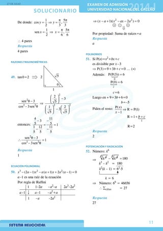 SOLUCIONARIO
27 DE JULIO
EXAMEN DE ADMISIÓN
UNIVERSIDAD NACIONAL DEL CALLAO
EXAMEN DE ADMISIÓN
UNIVERSIDAD NACIONAL DEL CALLAO
11
	 De donde:
p p
= ⇒ =
1 5
cos ,
2 3 3
y y
			
p p
= ⇒ =
1 5
sen ,
2 6 6
x x
	 ∴ 4 pares
	 Respuesta
4 pares
RAZONES TRIGONOMÉTRICAS
49.	tan q=2 2
1
5
q
	
 
− θ −  ⇒
− θ    
−   
   
2
2
2 2 2 2
2
3
sen 3 5
cos 3sen 1 2
3
5 5 	
	entonces:
− −
= =
− −
4 11
3
5 5 1
1 12 11
5 5 5
	
θ −
∴ =
− θ
2
2 2
sen 3
1
cos 3sen
Respuesta
1
ECUACIÓN POLINOMIAL
50.	 − − − + + − =3 2 2
(2 1) ( 1) 2 ( 1) 0x a x a a x a a
	 a –1 es una raíz de la ecuación
	 Por regla de Ruffini
	
1 1–2a – a2
–a 2a3
–2a2
a –1 a –1 – a2
+a
1 – a –2a2
	
⇒ − + − − =2 2
( 1)( 2 ) 0x a x ax a
+ +–
	 Por propiedad: Suma de raíces=a
Respuesta
	a
POLINOMIOS
51.	 Si P(x)=x2
+bx+c
	 es divisible por x – 3
	 ⇒ P(3)=9+3b+c=0 ... (*)
	 Además:  =
0
P(P(3)) 6
	
			
 =P(0) 6
c
			 c=6
	 Luego en * 9+3b+6=0
					 b=–5
	 Piden el resto: ⇒ =
−
P( )
R P(1)
1
x
x
			
= + +
1
R 1 b c
						 R=2
	 Respuesta
2
POTENCIACIÓN Y RADICACIÓN
52.	Número: k6
	 ⇒ 	
6
k
2 6
− k
3
180=
		
k3
– k2
= 180
k2
(k – 1) = 62.5
	
		 k = 6
	 ⇒	 Número: 66
= 46656
		∴ ∑cifras = 27
Respuesta
27
 