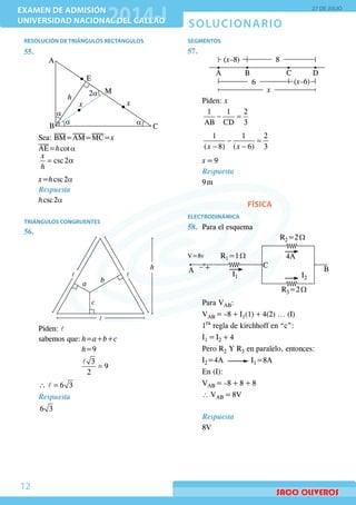 SOLUCIONARIO
EXAMEN DE ADMISIÓN
UNIVERSIDAD NACIONAL DEL CALLAO
EXAMEN DE ADMISIÓN
UNIVERSIDAD NACIONAL DEL CALLAO
27 DE JULIO
12
RESOLUCIÓN DE TRIÁNGULOS RECTÁNGULOS
55.	
	
a a
a
M
xx
h
E
A
B C
2a
	Sea: BM=AM=MC=x
	 AE=h cot a
	
	
= αcsc 2
x
h
	 x=h csc 2a	
Respuesta
	 h csc 2a
TRIÁNGULOS CONGRUENTES
56.	
	
a
c
b
h
l
ll
	Piden: l
	 sabemos que:	h=a+b+c
				h=9
				
=
l 3
9
2
	 ∴ =l 6 3
Respuesta
6 3
SEGMENTOS
57.	
	
A B C D
8
6
x
(x–8)
(x–6)
	Piden: x
	
− =
1 1 2
AB CD 3
	
− =
− −
1 1 2
( 8) ( 6) 3x x
	 x = 9
Respuesta
9 m
FÍSICA
ELECTRODINÁMICA
58.	 Para el esquema
V=8v
I1
4A
I2
A –+ C
B
R1=1 Ω
R2=2 Ω
R3=2 Ω
	 Para VAB:
	VAB = –8 + I1(1) + 4(2) ... (I)
	1ra
regla de kirchhoff en “c”:
	I1 = I2 + 4
	 Pero R2 Y R3 en paralelo, entonces:
	I2=4A I1=8A
	 En (I):
	VAB = –8 + 8 + 8
	 ∴ VAB = 8V
	Respuesta
8V
 