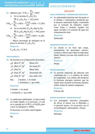 SOLUCIONARIO
EXAMEN DE ADMISIÓN
UNIVERSIDAD NACIONAL DEL CALLAO
EXAMEN DE ADMISIÓN
UNIVERSIDAD NACIONAL DEL CALLAO
27 DE JULIO
14
63.	 Sabemos que: % WA=
WT
WA
 × 100%
	 i)	 En la nicotina (C10 H14 N2)
		M (C10 H14 N2) = 162 g/mol
×
= × = × =N
N
T
W 2 14
%W 100% 100% 17,28%
W 162
	 ii)	 En la clorofila (C55 H72 Mg N4 O5)
		M (C55 H72 Mg N4 O5) = 892 g/mol
×
= × = × =N
N
T
W 4 14
%W 100% 100% 6,28%
W 892
	 ∴ Mayor porcentaje de nitrógeno no lo
posee la nicotina (C10 H14 N2)
Respuesta
	 C10 H14 N2; 17,28 %
TABLA PERIÓDICA
64.	 De acuerdo a su configuración electrónica:
	 40E: [Kr] 5s2
4d2
		 Metal (Zr)
	 9E: [He] 2s2
2p5
		 No metal (F)
	 11E: [Ne] 3s1
			Metal (Na)
	 14E: [Ne] 3s2
3p2
		 Semimetal (Sl)
	 18E: [Ne] 3s2
3p6
		 Gas noble (Ar)
	 Hay 	 2 metales, 1 no metal
			 1 semimetal y 1 gas noble
Respuesta
	 2 metales, 1 no metal
	 1 semimetal y 1 gas noble
65.	 A condiciones ambientales, el único metal
en estado líquido es el mercurio, el cual
no es atacado por el HCl y el H2SO4 pero
si por los halogenos y HNO3.
	 El mercurio es el único metal líquido.
Respuesta
Hg
BIOLOGÍA
SALUDY ENFERMEDAD – ENFERMEDADES INFECCIOSAS
66.	 La enfermedad intestinal más frecuente es
la tifoidea o salmonelosis producida por
la bacteria salmonella Pyphy; transmitida
por el consumo de alimentos crudos
como frutas y verduras regadas con
aguas servidas o el consumo de agua con
contaminación fecal.
Respuesta
Salmonella
ORGANOGRAFÍAVEGETAL“FRUTO”
67.	La ciruela es un fruto tipo orupa,
monospermo de mesocarpo carnoso,
coriáceo o fibroso que rodea un endocarpo
leñoso (hueso) con una sola semilla en su
interior.
Respuesta
Drupa
SISTEMA ENDOCRINO
68.	La porción endocrina del páncreas está
constituida por 1 a 2 millares de islotes
de Langerhans. Las células alfa producen
la hormona glucagon mientras que las
células beta secretan la hormona insulina;
ambas actúan de manera antagónica.
Respuesta
Calcula alfa
SISTEMA LOCOMOTOR – SISTEMA MUSCULAR
69.	Los principales músculos encargados
de elevar el brazos son el Deltoides y
el pectoral mayor, los accesorios son el
coracobraquial, subescapular y bíceps.
Respuesta
Deltoides
 