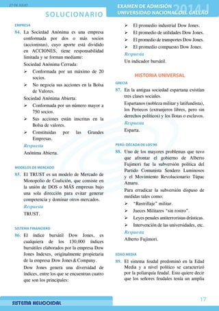 SOLUCIONARIO
27 DE JULIO
EXAMEN DE ADMISIÓN
UNIVERSIDAD NACIONAL DEL CALLAO
EXAMEN DE ADMISIÓN
UNIVERSIDAD NACIONAL DEL CALLAO
17
EMPRESA
84.	La Sociedad Anónima es una empresa
conformada por dos o más socios
(accionistas), cuyo aporte está dividido
en ACCIONES, tiene responsabilidad
limitada y se forman mediante:
	 Sociedad Anónima Cerrada:
¾¾ Conformada por un máximo de 20
socios.
¾¾ No negocia sus acciones en la Bolsa
de Valores.
	 Sociedad Anónima Abierta:
¾¾ Conformada por un número mayor a
750 socios.
¾¾ Sus acciones están inscritas en la
Bolsa de valores.
¾¾ Constituidas por las Grandes
Empresas.
Respuesta
Anónima Abierta.
MODELOS DE MERCADO
85.	 El TRUST es un modelo de Mercado de
Monopolio de Coalición, que consiste en
la unión de DOS o MÁS empresas bajo
una sola dirección para evitar generar
competencia y dominar otros mercados.
Respuesta
TRUST.
SISTEMA FINANCIERO
86.	El índice bursátil Dow Jones, es
cualquiera de los 130,000 índices
bursátiles elaborados por la empresa Dow
Jones Indexes, originalmente propietaria
de la empresa Dow Jones  Company.
	 Dow Jones genera una diversidad de
índices, entre los que se encuentran cuatro
que son los principales:
¾¾ El promedio industrial Dow Jones.
¾¾ El promedio de utilidades Dow Jones.
¾¾ El promedio de transportes Dow Jones.
¾¾ El promedio compuesto Dow Jones.
Respuesta
Un indicador bursátil.
HISTORIA UNIVERSAL
GRECIA
87.	 En la antigua sociedad espartana existían
tres clases sociales.
	 Espartanos (nobleza militar y latifundista),
los Periecos (extranjeros libres, pero sin
derechos políticos) y los Ilotas o esclavos.
Respuesta
Esparta.
PERÚ: DÉCADA DE LOS’90
88.	 Uno de los mayores problemas que tuvo
que afrontar el gobierno de Alberto
Fujimori fue la subversión política del
Partido Comunista Sendero Luminosos
y el Movimiento Revolucionario Túpac
Amaru.
	 Para erradicar la subversión dispuso de
medidas tales como:
¾¾ “Rastrillaje” militar.
¾¾ Jueces Militares “sin rostro”.
¾¾ Leyes penales antiterroristas drásticas.
¾¾ Intervención de las universidades, etc.
Respuesta
Alberto Fujimori.
EDAD MEDIA
89.	El sistema feudal predominó en la Edad
Media y a nivel político se caracterizó
por la poliarquía feudal. Esto quiere decir
que los señores feudales tenía un amplia
 