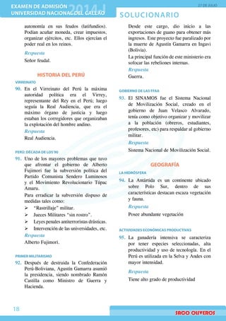 SOLUCIONARIO
EXAMEN DE ADMISIÓN
UNIVERSIDAD NACIONAL DEL CALLAO
EXAMEN DE ADMISIÓN
UNIVERSIDAD NACIONAL DEL CALLAO
27 DE JULIO
18
autonomía en sus feudos (latifundios).
Podían acuñar moneda, crear impuestos,
organizar ejércitos, etc. Ellos ejercían el
poder real en los reinos.
Respuesta
Señor feudal.
HISTORIA DEL PERÚ
VIRREINATO
90.	En el Virreinato del Perú la máxima
autoridad política era el Virrey,
representante del Rey en el Perú; luego
seguía la Real Audiencia, que era el
máximo órgano de justicia y luego
estaban los corregidores que organizaban
la explotación del hombre andino.
Respuesta
Real Audiencia.
PERÚ: DÉCADA DE LOS’90
91.	 Uno de los mayores problemas que tuvo
que afrontar el gobierno de Alberto
Fujimori fue la subversión política del
Partido Comunista Sendero Luminosos
y el Movimiento Revolucionario Túpac
Amaru.
	 Para erradicar la subversión dispuso de
medidas tales como:
¾¾ “Rastrillaje” militar.
¾¾ Jueces Militares “sin rostro”.
¾¾ Leyes penales antiterroristas drásticas.
¾¾ Intervención de las universidades, etc.
Respuesta
Alberto Fujimori.
PRIMER MILITARISMO
92.	Después de destruida la Confederación
Perú-Boliviana, Agustín Gamarra asumió
la presidencia, siendo nombrado Ramón
Castilla como Ministro de Guerra y
Hacienda.
	 Desde este cargo, dio inicio a las
exportaciones de guano para obtener más
ingresos. Este proyecto fue paralizado por
la muerte de Agustín Gamarra en Ingavi
(Bolivia).
	 La principal función de este ministerio era
sofocar las rebeliones internas.
Respuesta
Guerra.
GOBIERNO DE LAS FFAA
93.	El SINAMOS fue el Sistema Nacional
de Movilización Social, creado en el
gobierno de Juan Velasco Alvarado,
tenía como objetivo organizar y movilizar
a la población (obreros, estudiantes,
profesores, etc) para respaldar al gobierno
militar.
Respuesta
Sistema Nacional de Movilización Social.
GEOGRAFÍA
LA HIDRÓSFERA
94.	La Antártida es un continente ubicado
sobre Polo Sur, dentro de sus
características destacan escaza vegetación
y fauna.
	 Respuesta
	 Posee abundante vegetación
ACTIVIDADES ECONÓMICAS PRODUCTIVAS
95.	La ganadería intensiva se caracteriza
por tener especies seleccionadas, alta
productividad y uso de tecnología. En el
Perú es utilizada en la Selva y Andes con
mayor intensidad.
Respuesta
Tiene alto grado de productividad
 