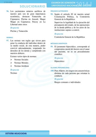 SOLUCIONARIO
27 DE JULIO
EXAMEN DE ADMISIÓN
UNIVERSIDAD NACIONAL DEL CALLAO
EXAMEN DE ADMISIÓN
UNIVERSIDAD NACIONAL DEL CALLAO
19
96.	Los yacimientos mineros auríferos de
nuestro país son de gran importancia
económica, destacan Yanacocha en
Cajamarca; Pierina en Ancash; Maqui
Maqui en Cajamarca; Parcoy en La
Libertad entre otros
	 Respuesta
Pierina y Yanacocha
NORMAS
97.	Las normas son reglas que sirven para
guiar la conducta del individuo dentro de
su medio social, de esta manera, poder
convivir adecuadamente, respetando los
derechos de los demás y cumpliendo con
nuestros deberes.
	 Existen varios tipos de normas:
¾¾ Normas Sociales
¾¾ Normas Morales
¾¾ Normas Jurídicas
Respuesta
Normas
ÓRGANOS AUTÓNOMOS
98.	Según el artículo 82 de nuestra actual
Constitución Política, la Contraloría
General de la República:
	 Supervisa la legalidad de la ejecución del
presupuesto del estado, de las operaciones
de la deuda pública y de los actos de las
instituciones sujetas a control.
Respuesta
Contraloría General de la República
MÉTODOS CIENTÍFICOS
99.	 El juramento hipocrático, corresponde al
compromiso moral del doctor con el sanar
del paciente, no es un procedimiento
científico
Respuesta
Hipocrático
ALLPORT, PERSONALIDAD
100.	Para Allport, los rasgos son caracteristicas
distintas de cada persona que orientan la
conducta.
	 Respuesta
Rasgos comunes e individuales
 