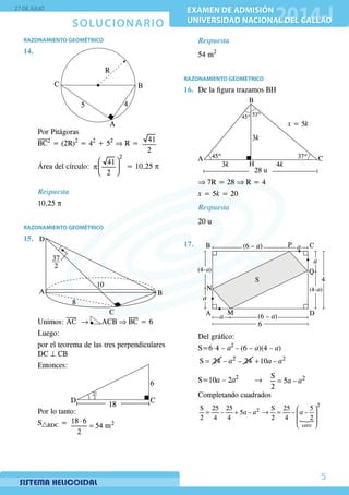 SOLUCIONARIO
27 DE JULIO
EXAMEN DE ADMISIÓN
UNIVERSIDAD NACIONAL DEL CALLAO
EXAMEN DE ADMISIÓN
UNIVERSIDAD NACIONAL DEL CALLAO
5
RAZONAMIENTO GEOMÉTRICO
14.	
ϕ
λ
C
R
5
A
B
4
	 Por Pitágoras
	 BC2
= (2R)2
= 42
+ 52
⇒ R =
41
2
	 Área del círculo:
2
41
2
 
p 
 
= 10,25 p
Respuesta
	10,25 p
RAZONAMIENTO GEOMÉTRICO
15.	
ϕ
λ D
A
8
10
C
B
37
2
Unimos: AC → ACB ⇒ BC = 6
	Luego:
	 por el teorema de las tres perpendiculares
DC ⊥ CB
	Entonces:
ϕ
λ
D C
18
6
37
2
	 Por lo tanto:
	S BDC = 218 6
54 m
2
⋅
=
Respuesta
54 m2
RAZONAMIENTO GEOMÉTRICO
16.	 De la figura trazamos BH
	
ϕ
λ
A
45º
45º 37º
53º
C
3k
x = 5k
3k 4k
28 u
B
H
	 ⇒ 7R = 28 ⇒ R = 4
	 x = 5k = 20
Respuesta
20 u
17.	
S
a
(4–a)
P a(6 – a)
M
a (6 – a)
B
N
a
(4–a)
Q
C
A D
4
6
	 Del gráfico:
	S=6⋅4 – a2
– (6 – a)(4 – a)
	 =S 24 2
– – 24a + 2
10 –a a
	S=10a – 2a2
		 →	 = 2S
5 –
2
a a
	 Completando cuadrados
	

 
= + → =  
 
 
2
2
cero
S 25 25 S 25 5
– 5 – – –
2 4 4 2 4 2
a a a
 