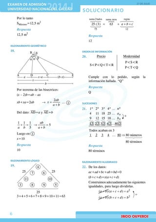 SOLUCIONARIO
EXAMEN DE ADMISIÓN
UNIVERSIDAD NACIONAL DEL CALLAO
EXAMEN DE ADMISIÓN
UNIVERSIDAD NACIONAL DEL CALLAO
27 DE JULIO
6
	 Por lo tanto
	SMáximo=12,5 m2
Respuesta
	 12,5 m2
RAZONAMIENTO GEOMÉTRICO
18.	 B
A CD
a
b
x–a (b–x)
E
α α β
β
x
	
	 Por teorema de las bisectrices:
	(x – 2)b=ab – ax
	 xb+xa=2ab 		 → =
+
2ab
x
a b
... 1
	 Del dato: AD=a y AE=b
	
	
+ = → =
+
1 1 1
5
5
ab
a b a b
	 Luego en 1
	 x=10
Respuesta
	 10
RAZONAMIENTO LÓGICO
19.	
25
2525
4
6
5983
11
7
10
	3+4+5+6+7+8+9+10+11=63
	

= + + +
 
 
suma 3lados repitesuma nros
75 12
25 (3) 63 a b c
Respuesta
	 12
ORDEN DE INFORMACIÓN
20.	 Precio Modernidad
PSR
PTQ
SPQTR
	 Cumple con lo pedido, según la
información hallada. “Q”
Respuesta
	 Q
SUCESIONES
21.	 1º 2º 3º 4º nº...
4 11 18 25 an
n
...
9 12 15 18 b
+
...
1 2 3 4
Todos acaban en 3
80 80 números
80 términos
...
13 ...
⇒
2 3 3 3 4 3 80 3
Respuesta
	 80 términos
RAZONAMIENTO ALGEBRAICO
22.	 De los datos:
	 ac+ad+bc+ab+bd=0
	(b+c+d)=x(a+c+d)
	 Construimos adecuadamente las siguientes
igualdades, para luego dividirlas.
	
+( )a b + + =
+
2
( )
( )
a c d a
a b + + = 2
( )b c d b
 