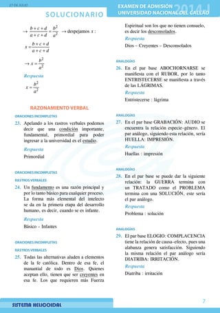 SOLUCIONARIO
27 DE JULIO
EXAMEN DE ADMISIÓN
UNIVERSIDAD NACIONAL DEL CALLAO
EXAMEN DE ADMISIÓN
UNIVERSIDAD NACIONAL DEL CALLAO
7
+ +
→ = →
+ +
2
2
despejamos :
b c d b
x
a c d a
	
+ +
=
+ +
b c d
x
a c d
	
→ =
2
2
b
x
a
	 Respuesta
	
=
2
2
b
x
a
RAZONAMIENTO VERBAL
ORACIONES INCOMPLETAS
23.	 Apelando a los rastros verbales podemos
decir que una condición importante,
fundamental, primordial para poder
ingresar a la universidad es el estudio.
Respuesta
Primordial
ORACIONES INCOMPLETAS
RASTROSVERBALES
24.	Un fundamento es una razón principal y
por lo tanto básico para cualquier proceso.
La forma más elemental del intelecto
se da en la primera etapa del desarrollo
humano, es decir, cuando se es infante.
Respuesta
Básico – Infantes
ORACIONES INCOMPLETAS
RASTROSVERBALES
25.	 Todas las alternativas aluden a elementos
de la fe católica. Dentro de esa fe, el
manantial de todo es Dios. Quienes
aceptan ello, tienen que ser creyentes en
esa fe. Los que requieren más Fuerza
Espiritual son los que no tienen consuelo,
es decir los desconsolados.
Respuesta
Dios – Creyentes – Desconsolados
ANALOGÍAS
26.	En el par base ABOCHORNARSE se
manifiesta con el RUBOR, por lo tanto
ENTRISTECERSE se manifiesta a través
de las LÁGRIMAS.
Respuesta
Entristecerse : lágrima
ANALOGÍAS
27.	 En el par base GRABACIÓN: AUDIO se
encuentra la relación especie–género. El
par análogo, siguiendo esta relación, sería
HUELLA: IMPRESIÓN.
Respuesta
Huellas : impresión
ANALOGÍAS
28.	 En el par base se puede dar la siguiente
relación: la GUERRA termina con
un TRATADO como el PROBLEMA
termina con una solución, este sería
el par análogo.
Respuesta
Problema : solución
ANALOGÍAS
29.	 El par base ELOGIO: COMPLACENCIA
tiene la relación de causa–efecto, pues una
alabanza genera satisfacción. Siguiendo
la misma relación el par análogo sería
DIATRIBA: IRRITACIÓN.
Respuesta
Diatriba : irritación
 