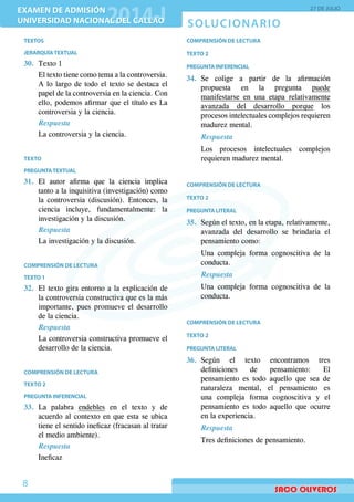 SOLUCIONARIO
EXAMEN DE ADMISIÓN
UNIVERSIDAD NACIONAL DEL CALLAO
EXAMEN DE ADMISIÓN
UNIVERSIDAD NACIONAL DEL CALLAO
27 DE JULIO
8
TEXTOS
JERARQUÍATEXTUAL
30.	 Texto 1
	 El texto tiene como tema a la controversia.
A lo largo de todo el texto se destaca el
papel de la controversia en la ciencia. Con
ello, podemos afirmar que el título es La
controversia y la ciencia.
Respuesta
La controversia y la ciencia.
TEXTO
PREGUNTATEXTUAL
31.	 El autor afirma que la ciencia implica
tanto a la inquisitiva (investigación) como
la controversia (discusión). Entonces, la
ciencia incluye, fundamentalmente: la
investigación y la discusión.
Respuesta
	 La investigación y la discusión.
COMPRENSIÓN DE LECTURA
TEXTO 1
32.	 El texto gira entorno a la explicación de
la controversia constructiva que es la más
importante, pues promueve el desarrollo
de la ciencia.
Respuesta
La controversia constructiva promueve el
desarrollo de la ciencia.
COMPRENSIÓN DE LECTURA
TEXTO 2
PREGUNTA INFERENCIAL
33.	La palabra endebles en el texto y de
acuerdo al contexto en que esta se ubica
tiene el sentido ineficaz (fracasan al tratar
el medio ambiente).
Respuesta
Ineficaz
COMPRENSIÓN DE LECTURA
TEXTO 2
PREGUNTA INFERENCIAL
34.	 Se colige a partir de la afirmación
propuesta en la pregunta puede
manifestarse en una etapa relativamente
avanzada del desarrollo porque los
procesos intelectuales complejos requieren
madurez mental.
Respuesta
Los procesos intelectuales complejos
requieren madurez mental.
COMPRENSIÓN DE LECTURA
TEXTO 2
PREGUNTA LITERAL
35.	 Según el texto, en la etapa, relativamente,
avanzada del desarrollo se brindaria el
pensamiento como:
	 Una compleja forma cognoscitiva de la
conducta.
Respuesta
	 Una compleja forma cognoscitiva de la
conducta.
COMPRENSIÓN DE LECTURA
TEXTO 2
PREGUNTA LITERAL
36.	Según el texto encontramos tres
definiciones de pensamiento: El
pensamiento es todo aquello que sea de
naturaleza mental, el pensamiento es
una compleja forma cognoscitiva y el
pensamiento es todo aquello que ocurre
en la experiencia.
Respuesta
Tres definiciones de pensamiento.
 