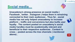 Social media…
Unacademy’s strong presence on social media (
Facebook , twitter , Instagram ) helps them in remaining
connected to their main audiences . Thus far , social
media has not only helped umacademy to increase
platform – traffic and conversions but also builts user
loyalty . The content posted on unacademy’s social
media handles must be academically relevant and
beneficial to their respective audiences . Content is
cross – posted across the tree channels ( mentioned
above) .
 