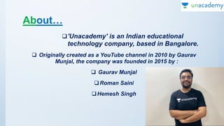 About…
'Unacademy' is an Indian educational
technology company, based in Bangalore.
 Originally created as a YouTube channel in 2010 by Gaurav
Munjal, the company was founded in 2015 by :
 Gaurav Munjal
Roman Saini
Hemesh Singh
 
