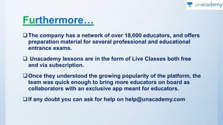 Furthermore…
The company has a network of over 18,000 educators, and offers
preparation material for several professional and educational
entrance exams.
 Unacademy lessons are in the form of Live Classes both free
and via subscription.
Once they understood the growing popularity of the platform, the
team was quick enough to bring more educators on board as
collaborators with an exclusive app meant for educators.
If any doubt you can ask for help on help@unacademy.com
 