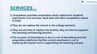 SERVICES…
 Unacademy provides preparation study material for students
aspiring for civil services, bank jobs and other competitive exams
in India
They do not replace the school or the college teachers.
They are not here to replace the teacher, they are here to augment
the teaching and learning process.
The success of Unacademy is due to a lot of test-taking and test
preparation platforms that the current smartness is not in
replacing the teacher but in augmenting the teaching process
 