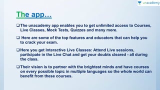 The app…
The unacademy app enables you to get unlimited access to Courses,
Live Classes, Mock Tests, Quizzes and many more.
 Here are some of the top features and educators that can help you
to crack your exam.
Here you get Interactive Live Classes: Attend Live sessions,
participate in the Live Chat and get your doubts cleared - all during
the class.
Their vision is to partner with the brightest minds and have courses
on every possible topic in multiple languages so the whole world can
benefit from these courses.
 