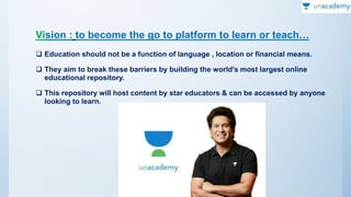 Vision : to become the go to platform to learn or teach…
 Education should not be a function of language , location or financial means.
 They aim to break these barriers by building the world’s most largest online
educational repository.
 This repository will host content by star educators & can be accessed by anyone
looking to learn.
 