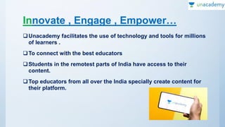 Innovate , Engage , Empower…
Unacademy facilitates the use of technology and tools for millions
of learners .
To connect with the best educators
Students in the remotest parts of India have access to their
content.
Top educators from all over the India specially create content for
their platform.
 
