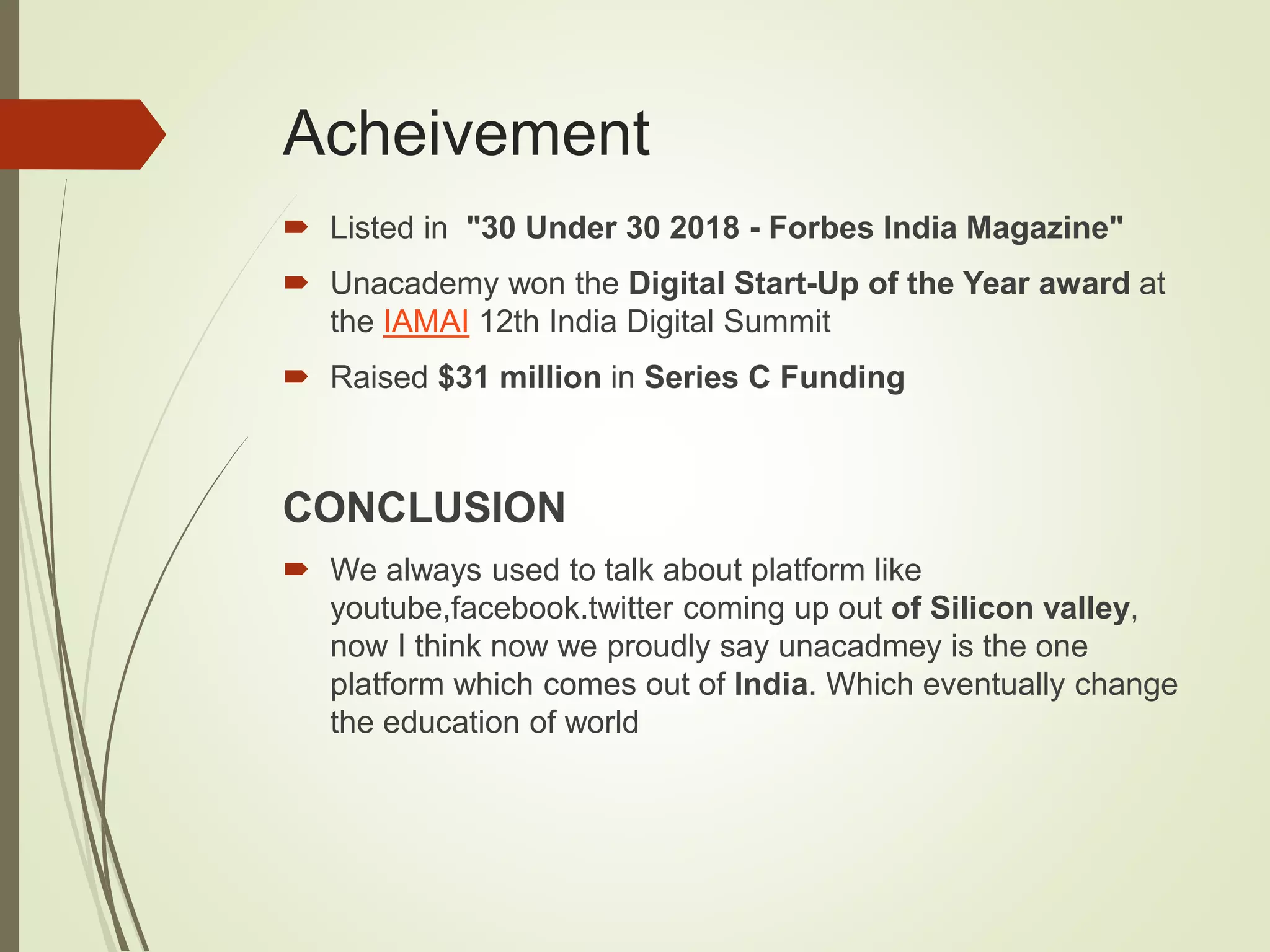 Acheivement
 Listed in "30 Under 30 2018 - Forbes India Magazine"
 Unacademy won the Digital Start-Up of the Year award at
the IAMAI 12th India Digital Summit
 Raised $31 million in Series C Funding
CONCLUSION
 We always used to talk about platform like
youtube,facebook.twitter coming up out of Silicon valley,
now I think now we proudly say unacadmey is the one
platform which comes out of India. Which eventually change
the education of world
 