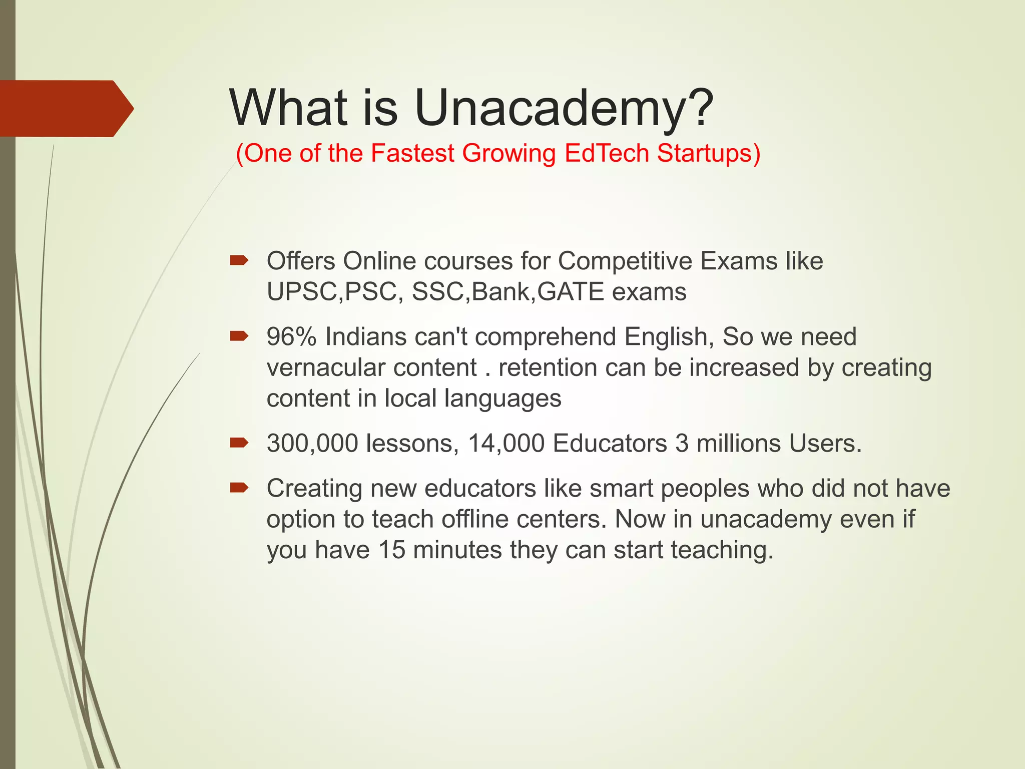 What is Unacademy?
(One of the Fastest Growing EdTech Startups)
 Offers Online courses for Competitive Exams like
UPSC,PSC, SSC,Bank,GATE exams
 96% Indians can't comprehend English, So we need
vernacular content . retention can be increased by creating
content in local languages
 300,000 lessons, 14,000 Educators 3 millions Users.
 Creating new educators like smart peoples who did not have
option to teach offline centers. Now in unacademy even if
you have 15 minutes they can start teaching.
 