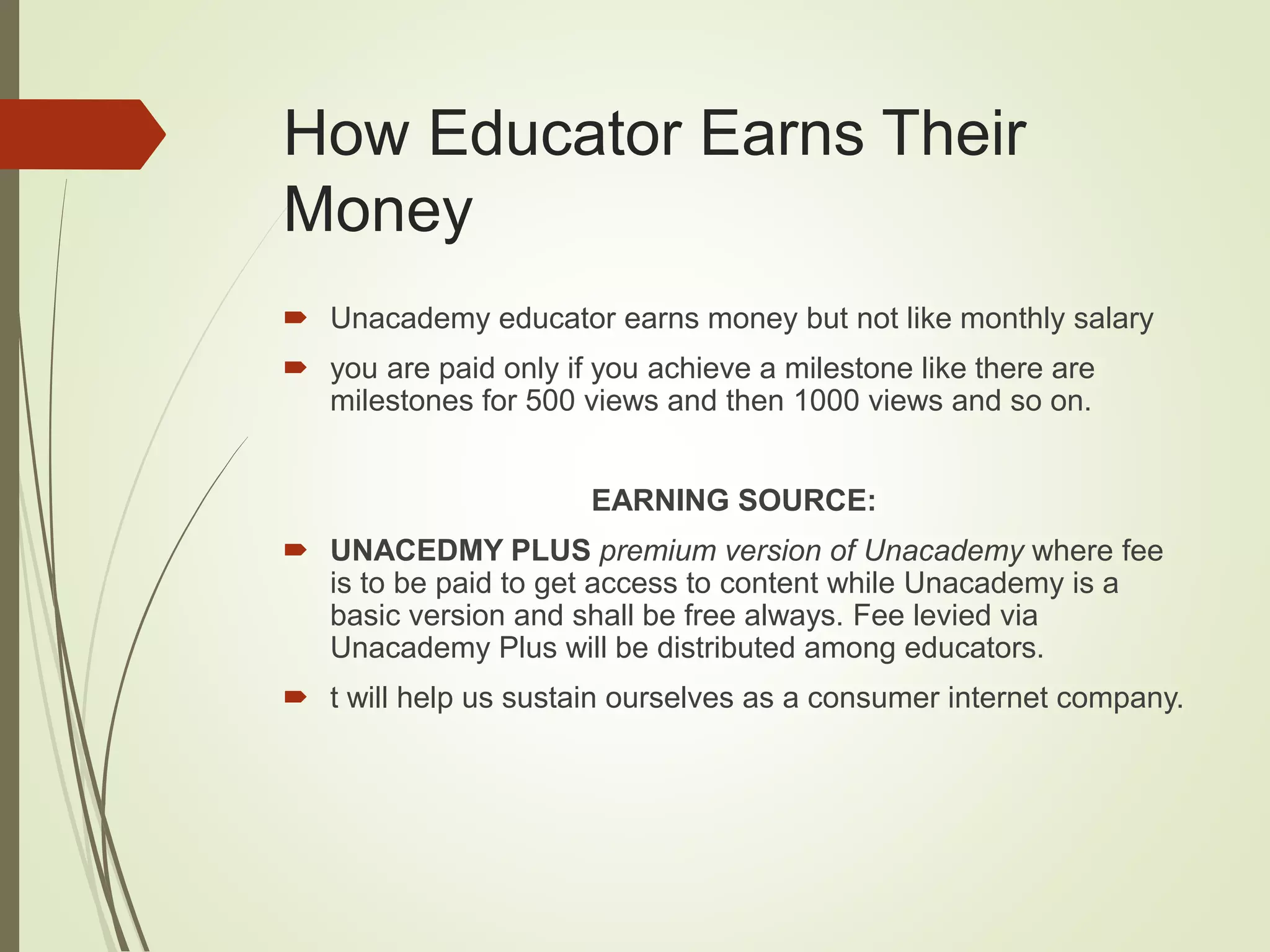 How Educator Earns Their
Money
 Unacademy educator earns money but not like monthly salary
 you are paid only if you achieve a milestone like there are
milestones for 500 views and then 1000 views and so on.
EARNING SOURCE:
 UNACEDMY PLUS premium version of Unacademy where fee
is to be paid to get access to content while Unacademy is a
basic version and shall be free always. Fee levied via
Unacademy Plus will be distributed among educators.
 t will help us sustain ourselves as a consumer internet company.
 
