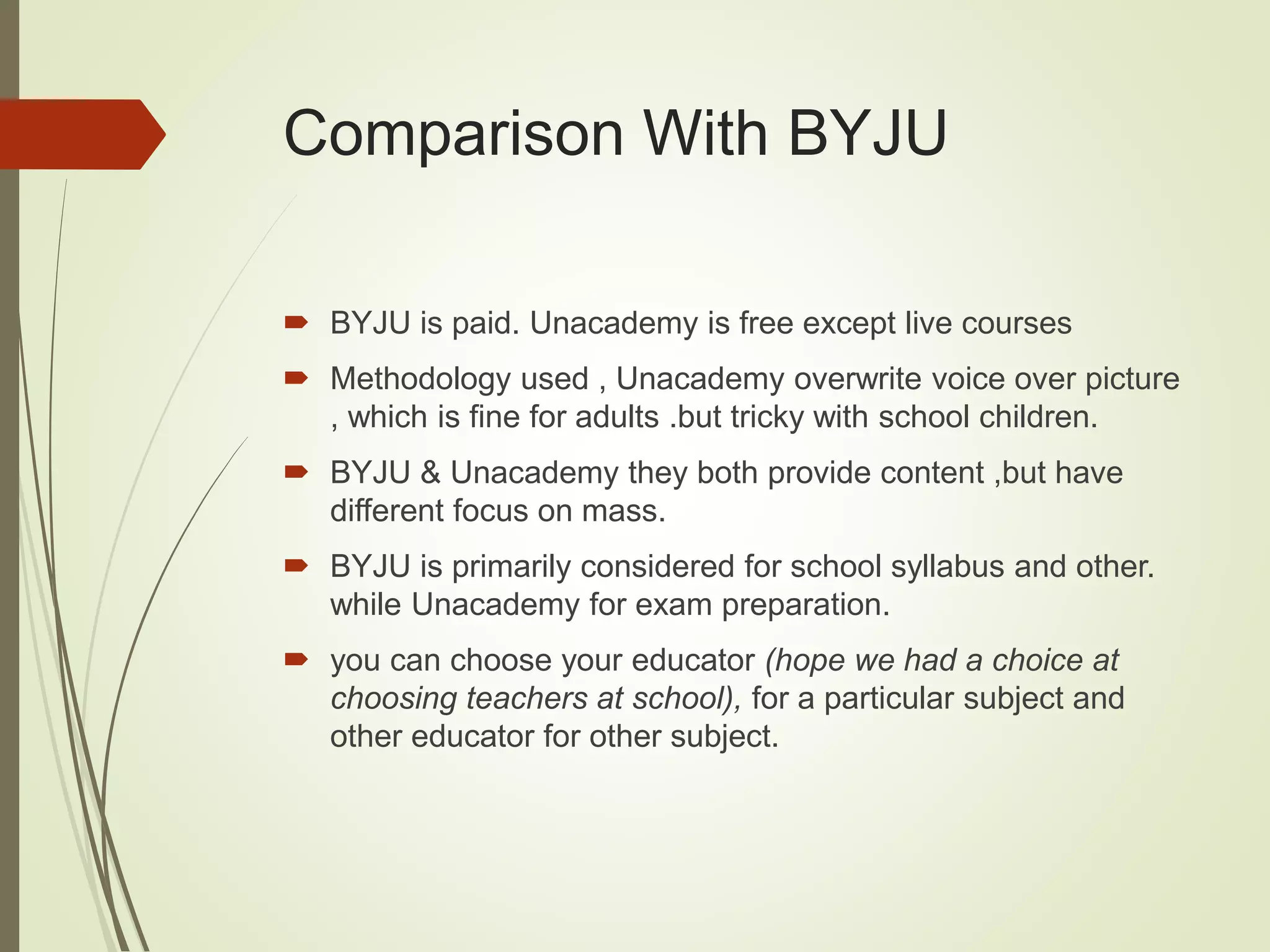 Comparison With BYJU
 BYJU is paid. Unacademy is free except live courses
 Methodology used , Unacademy overwrite voice over picture
, which is fine for adults .but tricky with school children.
 BYJU & Unacademy they both provide content ,but have
different focus on mass.
 BYJU is primarily considered for school syllabus and other.
while Unacademy for exam preparation.
 you can choose your educator (hope we had a choice at
choosing teachers at school), for a particular subject and
other educator for other subject.
 