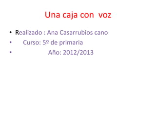 Una caja con voz
• Realizado : Ana Casarrubios cano
•   Curso: 5º de primaria
•             Año: 2012/2013
 