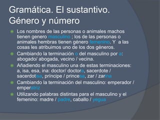 Gramática. El sustantivo.
Género y número
   Los nombres de las personas o animales machos
    tienen genero masculino ; los de las personas o
    animales hembras tienen género femenino. Y a las
    cosas les atribuimos uno de los dos géneros.
   Cambiando la terminación o del masculino por a:
    abogado/ abogada, vecino / vecina.
   Añadiendo el masculino una de estas terminaciones:
    a, isa, esa, ina: doctor/ doctora, sacerdote /
    sacerdotisa, príncipe / princesa, zar / zarina
   Cambiando la terminación del masculino: emperador /
    emperatriz
   Utilizando palabras distintas para el masculino y el
    femenino: madre / padre, caballo / yegua
 