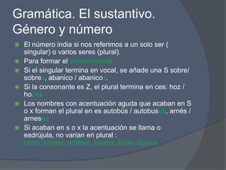 Gramática. El sustantivo.
Género y número
   El número india si nos referimos a un solo ser (
    singular) o varios seres (plural).
   Para formar el número plural:
   Si el singular termina en vocal, se añade una S sobre/
    sobres, abanico / abanicos.
   Si la consonante es Z, el plural termina en ces: hoz /
    hoces
   Los nombres con acentuación aguda que acaban en S
    o x forman el plural en es autobús / autobuses, arnés /
    arneses
   Si acaban en s o x la acentuación se llama o
    esdrújula, no varían en plural :
    crisis, jueves, análisis, jueves, tórax, dúplex
 