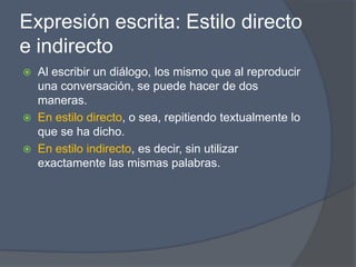 Expresión escrita: Estilo directo
e indirecto
   Al escribir un diálogo, los mismo que al reproducir
    una conversación, se puede hacer de dos
    maneras.
   En estilo directo, o sea, repitiendo textualmente lo
    que se ha dicho.
   En estilo indirecto, es decir, sin utilizar
    exactamente las mismas palabras.
 