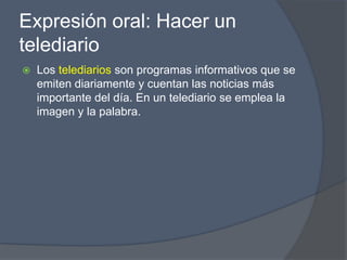 Expresión oral: Hacer un
telediario
   Los telediarios son programas informativos que se
    emiten diariamente y cuentan las noticias más
    importante del día. En un telediario se emplea la
    imagen y la palabra.
 