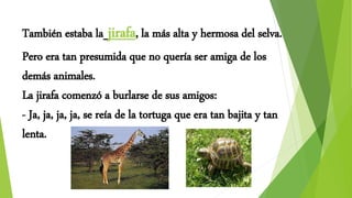 También estaba la jirafa, la más alta y hermosa del selva.
Pero era tan presumida que no quería ser amiga de los
demás animales.
La jirafa comenzó a burlarse de sus amigos:
- Ja, ja, ja, ja, se reía de la tortuga que era tan bajita y tan
lenta.
 