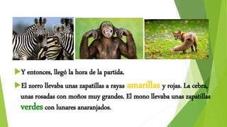 Y entonces, llegó la hora de la partida.
El zorro llevaba unas zapatillas a rayas amarillas y rojas. La cebra,
unas rosadas con moños muy grandes. El mono llevaba unas zapatillas
verdescon lunares anaranjados.
-
 