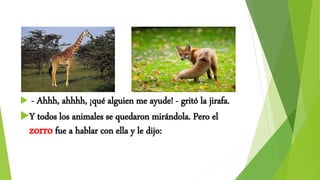  - Ahhh, ahhhh, ¡qué alguien me ayude! - gritó la jirafa.
Y todos los animales se quedaron mirándola. Pero el
zorrofue a hablar con ella y le dijo:
 