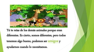 Tú te reías de los demás animales porque eran
diferentes. Es cierto, somos diferentes, pero todos
tenemos algo bueno, podemos ser amigos y
ayudarnos cuando lo necesitamos.
 