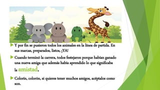 Y por fin se pusieron todos los animales en la línea de partida. En
sus marcas, preparados, listos, ¡YA!
Cuando terminó la carrera, todos festejaron porque habían ganado
una nueva amiga que además había aprendido lo que significaba
la amistad.
Colorín, colorón, si quieres tener muchos amigos, acéptalos como
son.
 