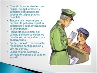 Cuando te encomienden una misión, se ágil, correcto y cúmplela con agrado; no saques disculpas para no cumplirla. Trabaja mucho para que la pereza,  la pobreza espiritual, intelectual y económica nunca te acompañen.  Recuerda que al final del camino siempre se verán los resultados de tus esfuerzos y compromisos. Se fiel, honesto, responsable, respetuoso contigo mismo y con los demás. Quien es perseverante y correcto encontrara el éxito en su vida. 