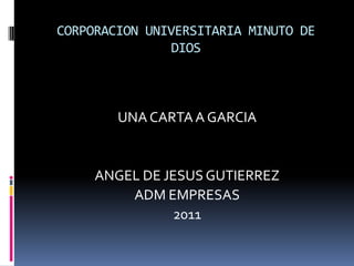 CORPORACION UNIVERSITARIA MINUTO DE
                DIOS



        UNA CARTA A GARCIA


     ANGEL DE JESUS GUTIERREZ
         ADM EMPRESAS
                2011
 