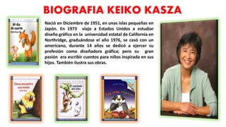 BIOGRAFIA KEIKO KASZA
Nació en Diciembre de 1951, en unas islas pequeñas en
Japón. En 1973 viajo a Estados Unidos a estudiar
diseño gráfico en la universidad estatal de California en
Northridge, graduándose el año 1976, se casó con un
americano, durante 14 años se dedicó a ejercer su
profesión como diseñadora gráfica; pero su gran
pasión era escribir cuentos para niños inspirada en sus
hijos. También ilustra sus obras.
 