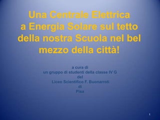 Una Centrale Elettrica
 a Energia Solare sul tetto
della nostra Scuola nel bel
     mezzo della città!
                    a cura di
     un gruppo di studenti della classe IV G
                       del
         Liceo Scientifico F. Buonarroti
                       di
                      Pisa




                                               1
 