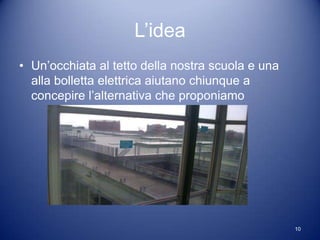 L’idea
• Un’occhiata al tetto della nostra scuola e una
  alla bolletta elettrica aiutano chiunque a
  concepire l’alternativa che proponiamo




                                                   10
 