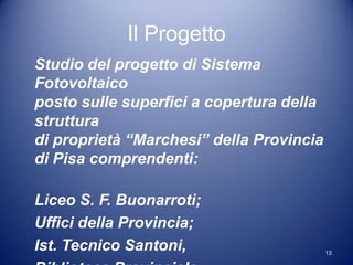 Il Progetto
Studio del progetto di Sistema
Fotovoltaico
posto sulle superfici a copertura della
struttura
di proprietà “Marchesi” della Provincia
di Pisa comprendenti:

Liceo S. F. Buonarroti;
Uffici della Provincia;
Ist. Tecnico Santoni,                     13
 