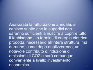 Analizzata la fatturazione annuale, si
capisce subito che le superfici non
saranno sufficienti a riuscire a coprire tutto
il fabbisogno, in termini di energia elettrica
prodotta, necessario all’intera struttura, ma
daranno, come dopo analizzeremo, un
notevole contributo di riduzione di
emissioni di CO2 e sarà comunque
conveniente a livello investimento
economico.                                   18
 