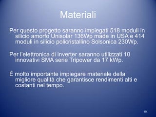Materiali
Per questo progetto saranno impiegati 518 moduli in
  silicio amorfo Unisolar 136Wp made in USA e 414
  moduli in silicio policristallino Solsonica 230Wp.

Per l’elettronica di inverter saranno utilizzati 10
  innovativi SMA serie Tripower da 17 kWp.

È molto importante impiegare materiale della
  migliore qualità che garantisce rendimenti alti e
  costanti nel tempo.



                                                      19
 