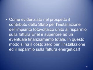 • Come evidenziato nel prospetto il
  contributo dello Stato per l’installazione
  dell’impianto fotovoltaico unito al risparmio
  sulla fattura Enel è superiore ad un
  eventuale finanziamento totale. In questo
  modo si ha il costo zero per l’installazione
  ed il risparmio sulla fattura energetica!!



                                              20
 