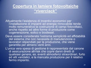 Copertura in lamiere fotovoltaiche
                “riverclack”

Attualmente l’esistenza di incentivi economici per
   l’installazione di impianti ad energia rinnovabile rende
   molto remunerativa la costruzione di campi fotovoltaici,
   anche rispetto ad altre forme di produzione come
   cogenerazione, eolico e biodiesel.
Deve essere considerata l’estrema semplicità ed affidabilità
   del sistema che non necessita di manutenzione o
   lavoratori stipendiati per la produzione, che viene
   garantita per almeno venti anni.
L’unica vera spesa di gestione è rappresentata dal canone
   di assicurazione all-risk che copre danni diretti di
   qualsiasi genere, es. eventi atmosferici straordinari, furto
   ed atti vandalici, e la mancata produzione per il relativo
   fermo impianto.
                                                             21
 