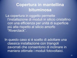 Copertura in mantellina
             bituminosa
La copertura in oggetto permette
 l’installazione di moduli in silicio cristallino
 con una efficienza per unità di superficie
 più alta rispetto al silicio amorfo
 “Riverclack”.

In questo caso si è scelto di adottare una
  classica installazione con triangoli
  zavorrati che consentono di inclinare in
  maniera ottimale i moduli fotovoltaici.
                                                    23
 